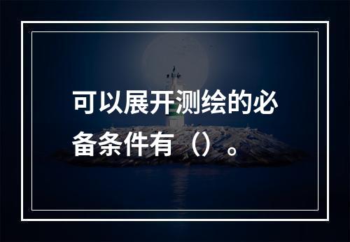 可以展开测绘的必备条件有（）。