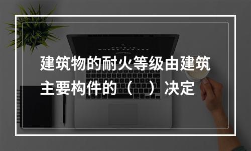 建筑物的耐火等级由建筑主要构件的（ ）决定