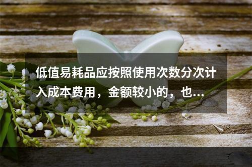 低值易耗品应按照使用次数分次计入成本费用，金额较小的，也可以