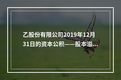 乙股份有限公司2019年12月31日的资本公积——股本溢价为