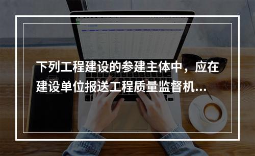 下列工程建设的参建主体中，应在建设单位报送工程质量监督机构的