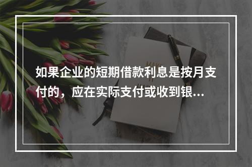 如果企业的短期借款利息是按月支付的，应在实际支付或收到银行的