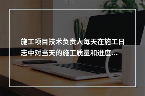 施工项目技术负责人每天在施工日志中对当天的施工质量和进度情况