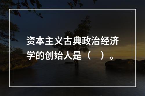 资本主义古典政治经济学的创始人是（　）。