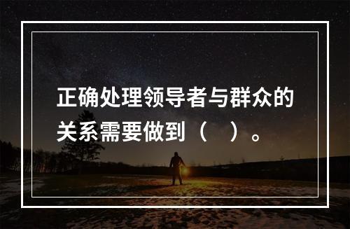 正确处理领导者与群众的关系需要做到（　）。