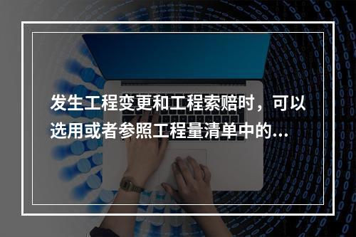 发生工程变更和工程索赔时，可以选用或者参照工程量清单中的分部