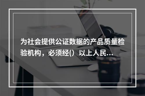 为社会提供公证数据的产品质量检验机构，必须经(）以上人民政府