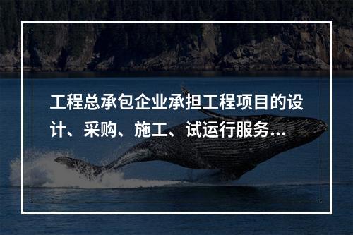 工程总承包企业承担工程项目的设计、采购、施工、试运行服务等