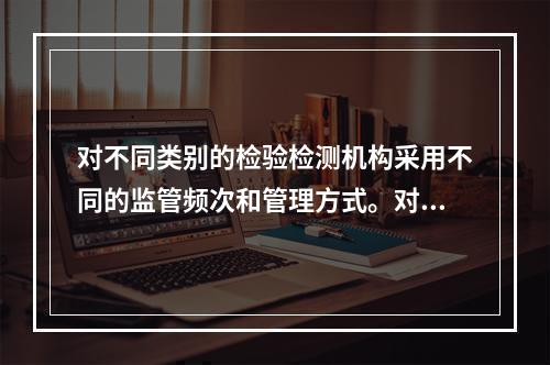 对不同类别的检验检测机构采用不同的监管频次和管理方式。对被确