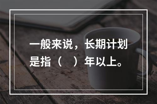 一般来说，长期计划是指（　）年以上。