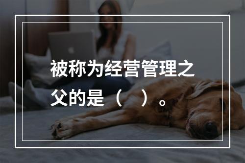 被称为经营管理之父的是（　）。