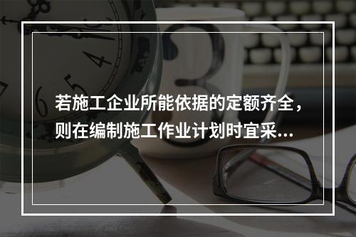 若施工企业所能依据的定额齐全，则在编制施工作业计划时宜采用的