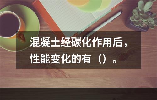 混凝土经碳化作用后，性能变化的有（）。