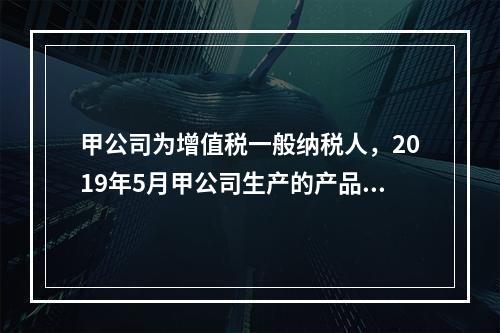 甲公司为增值税一般纳税人，2019年5月甲公司生产的产品对外