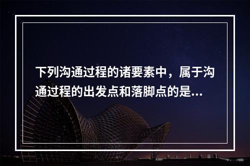 下列沟通过程的诸要素中，属于沟通过程的出发点和落脚点的是（　