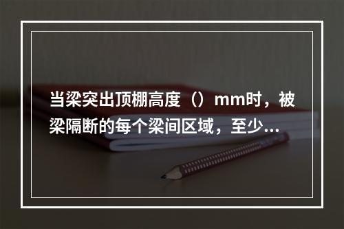 当梁突出顶棚高度（）mm时，被梁隔断的每个梁间区域，至少应设