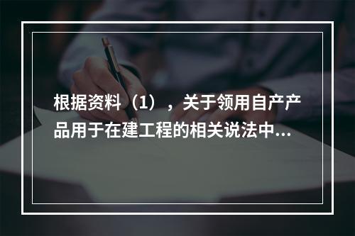 根据资料（1），关于领用自产产品用于在建工程的相关说法中，正