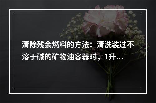 清除残余燃料的方法：清洗装过不溶于碱的矿物油容器时，1升水溶