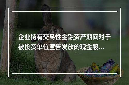 企业持有交易性金融资产期间对于被投资单位宣告发放的现金股利，