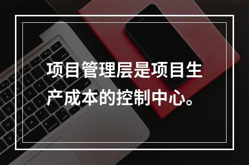 项目管理层是项目生产成本的控制中心。