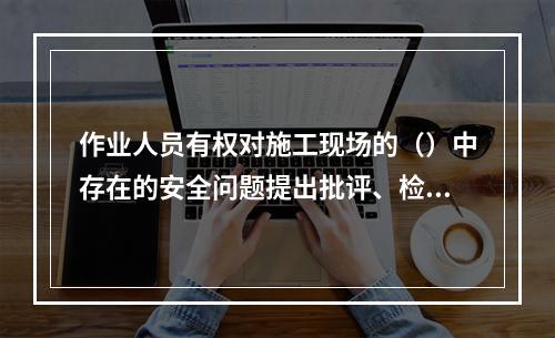 作业人员有权对施工现场的（）中存在的安全问题提出批评、检举和
