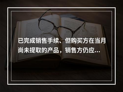 已完成销售手续、但购买方在当月尚未提取的产品，销售方仍应作为