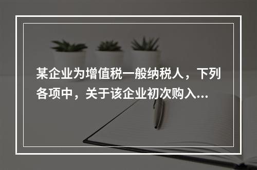 某企业为增值税一般纳税人，下列各项中，关于该企业初次购入增值