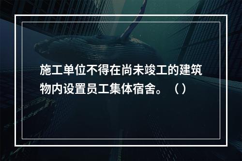 施工单位不得在尚未竣工的建筑物内设置员工集体宿舍。（ ）