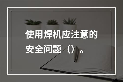 使用焊机应注意的安全问题（）。