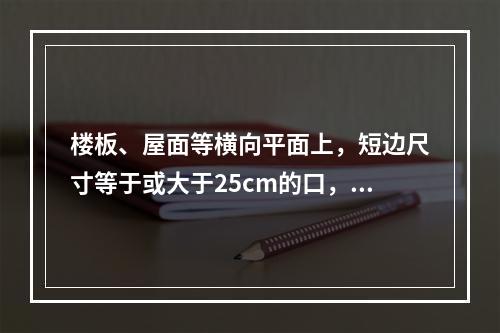 楼板、屋面等横向平面上，短边尺寸等于或大于25cm的口，以及