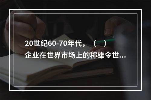 20世纪60-70年代，（　）企业在世界市场上的称雄令世界震