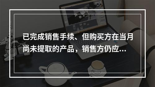 已完成销售手续、但购买方在当月尚未提取的产品，销售方仍应作为