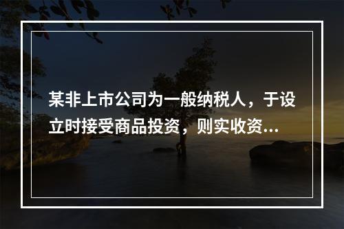 某非上市公司为一般纳税人，于设立时接受商品投资，则实收资本的