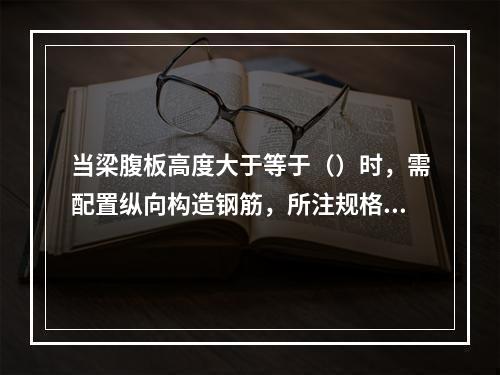 当梁腹板高度大于等于（）时，需配置纵向构造钢筋，所注规格与根