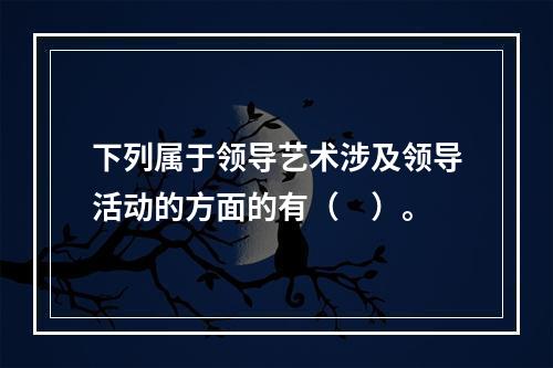 下列属于领导艺术涉及领导活动的方面的有（　）。