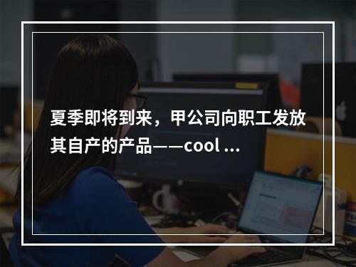 夏季即将到来，甲公司向职工发放其自产的产品——cool 牌空