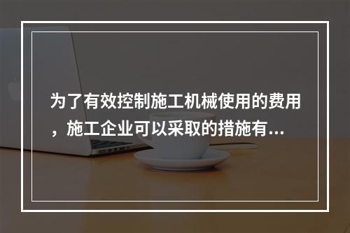 为了有效控制施工机械使用的费用，施工企业可以采取的措施有（　