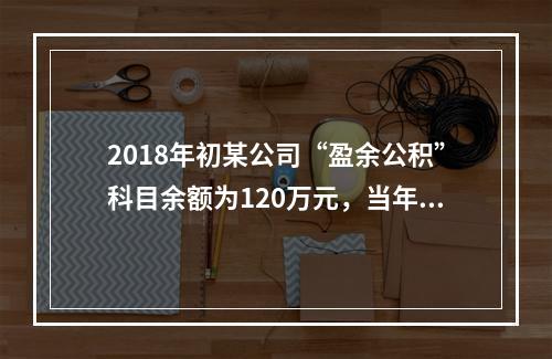 2018年初某公司“盈余公积”科目余额为120万元，当年实现