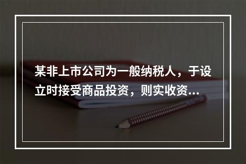 某非上市公司为一般纳税人，于设立时接受商品投资，则实收资本的