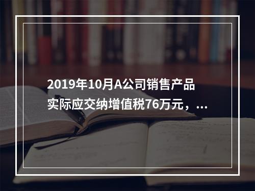 2019年10月A公司销售产品实际应交纳增值税76万元，消费