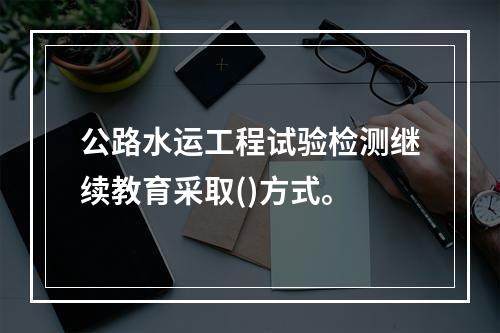 公路水运工程试验检测继续教育采取()方式。