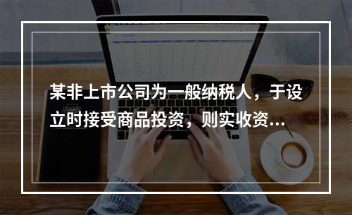 某非上市公司为一般纳税人，于设立时接受商品投资，则实收资本的