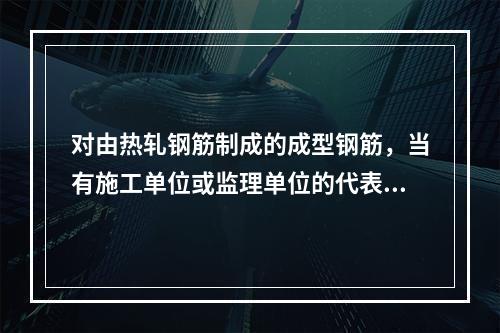 对由热轧钢筋制成的成型钢筋，当有施工单位或监理单位的代表驻厂