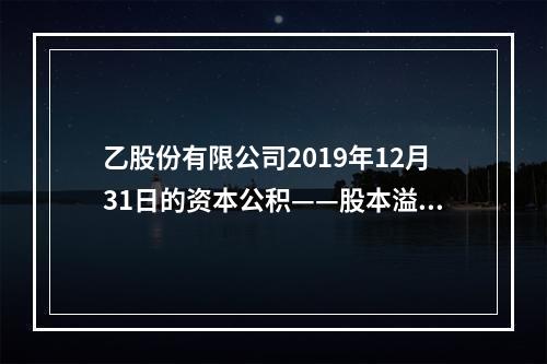 乙股份有限公司2019年12月31日的资本公积——股本溢价为