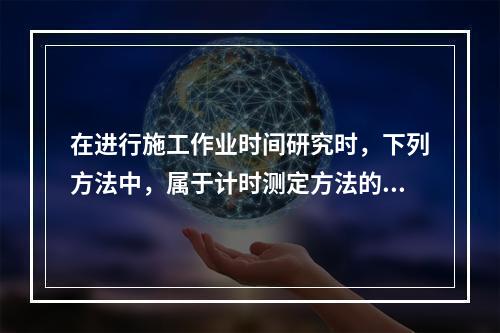 在进行施工作业时间研究时，下列方法中，属于计时测定方法的是（