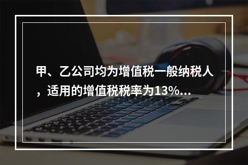 甲、乙公司均为增值税一般纳税人，适用的增值税税率为13%，甲