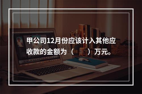 甲公司12月份应该计入其他应收款的金额为（　　）万元。