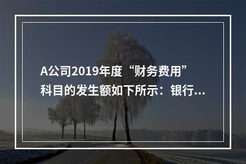 A公司2019年度“财务费用”科目的发生额如下所示：银行长期