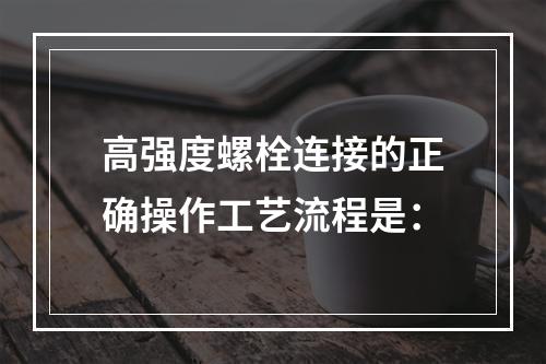 高强度螺栓连接的正确操作工艺流程是：