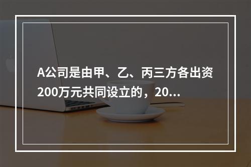 A公司是由甲、乙、丙三方各出资200万元共同设立的，2019